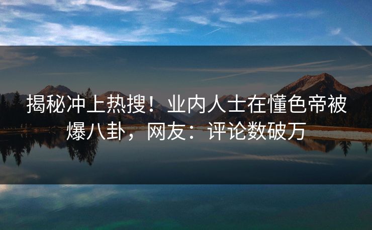 揭秘冲上热搜！业内人士在懂色帝被爆八卦，网友：评论数破万
