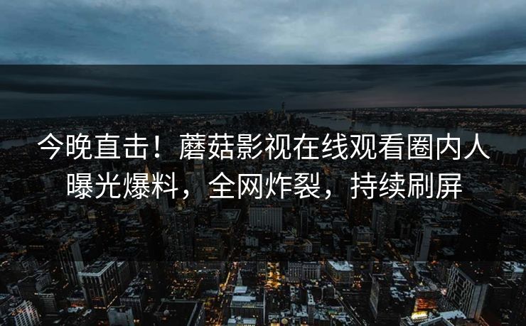 今晚直击！蘑菇影视在线观看圈内人曝光爆料，全网炸裂，持续刷屏