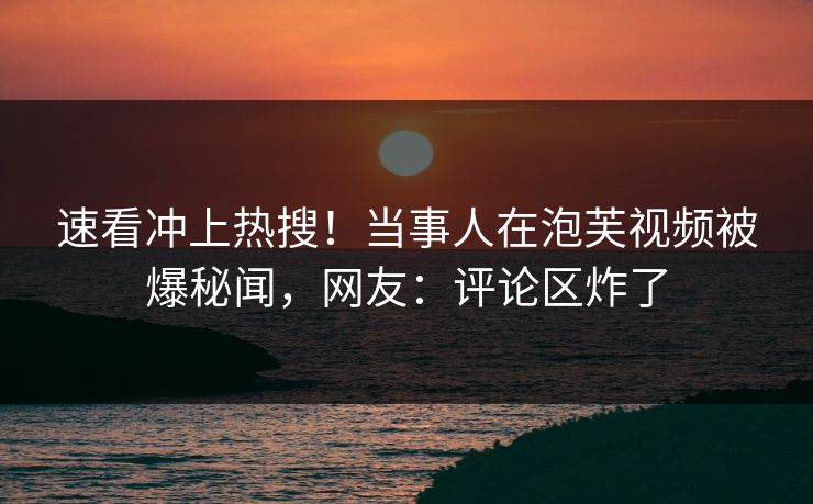 速看冲上热搜！当事人在泡芙视频被爆秘闻，网友：评论区炸了