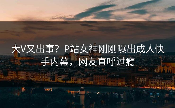 大V又出事？P站女神刚刚曝出成人快手内幕，网友直呼过瘾