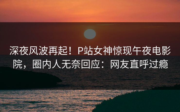 深夜风波再起！P站女神惊现午夜电影院，圈内人无奈回应：网友直呼过瘾