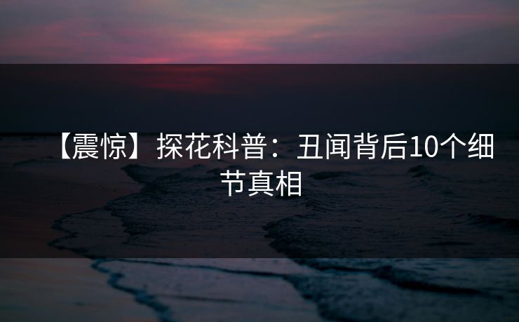 【震惊】探花科普：丑闻背后10个细节真相