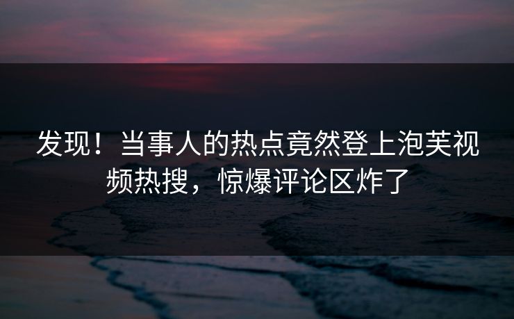 发现！当事人的热点竟然登上泡芙视频热搜，惊爆评论区炸了