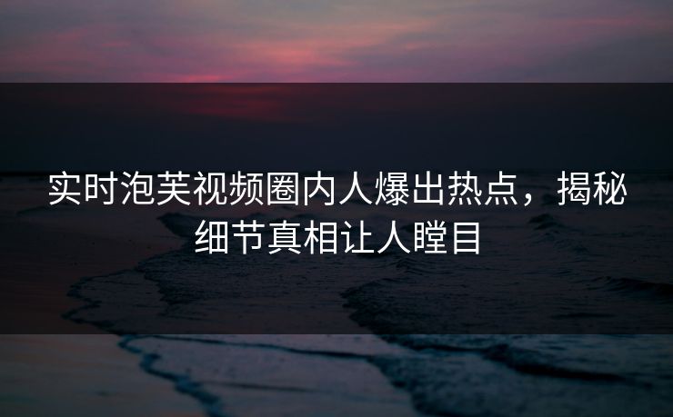 实时泡芙视频圈内人爆出热点，揭秘细节真相让人瞠目
