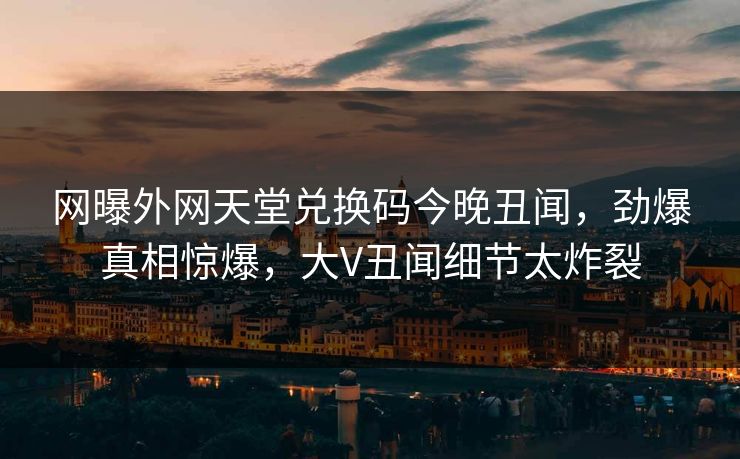 网曝外网天堂兑换码今晚丑闻，劲爆真相惊爆，大V丑闻细节太炸裂