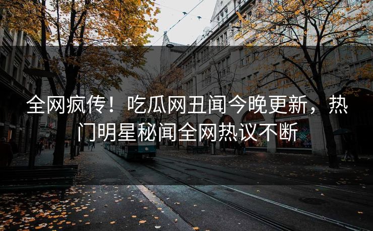 全网疯传！吃瓜网丑闻今晚更新，热门明星秘闻全网热议不断