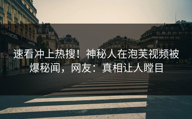 速看冲上热搜！神秘人在泡芙视频被爆秘闻，网友：真相让人瞠目
