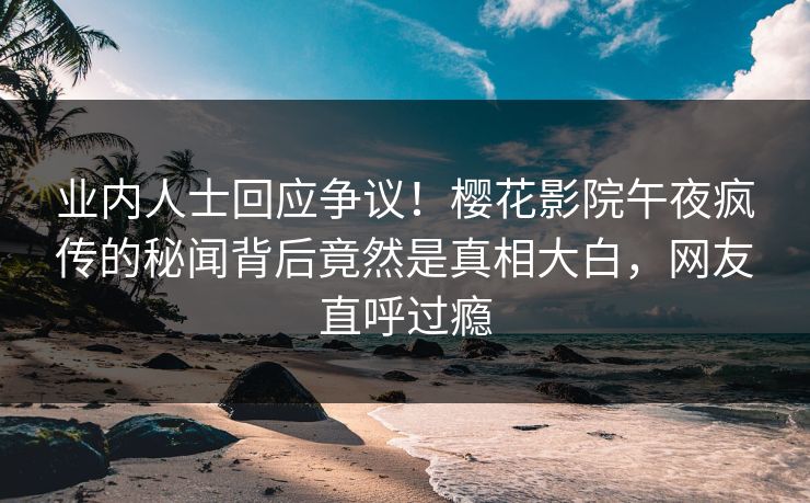 业内人士回应争议！樱花影院午夜疯传的秘闻背后竟然是真相大白，网友直呼过瘾