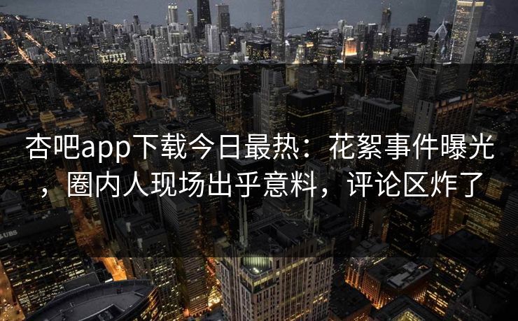 杏吧app下载今日最热：花絮事件曝光，圈内人现场出乎意料，评论区炸了