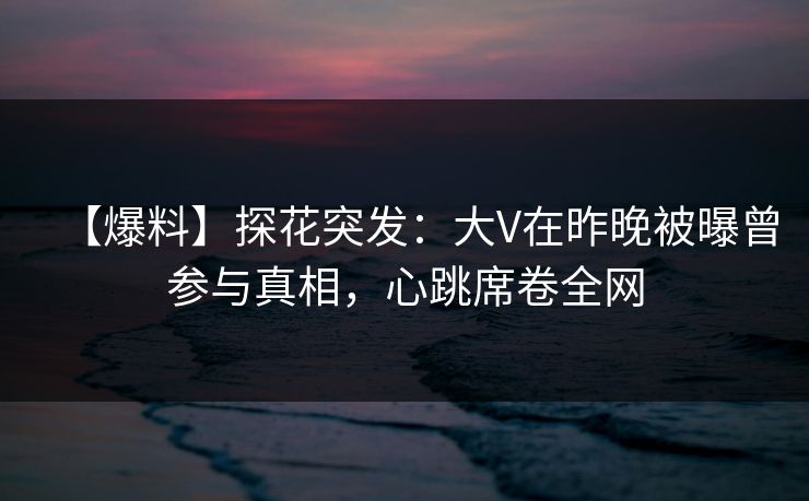 【爆料】探花突发：大V在昨晚被曝曾参与真相，心跳席卷全网