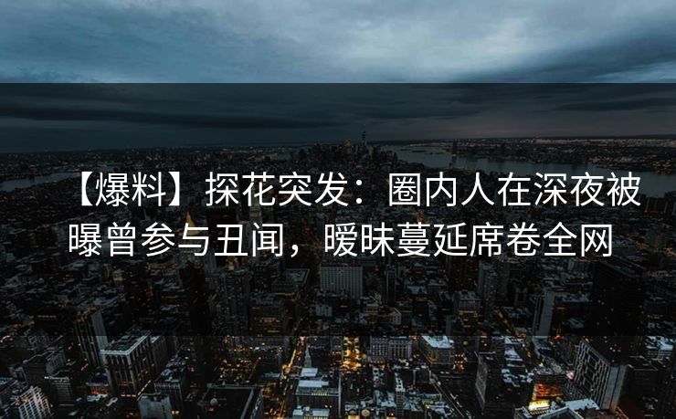 【爆料】探花突发：圈内人在深夜被曝曾参与丑闻，暧昧蔓延席卷全网