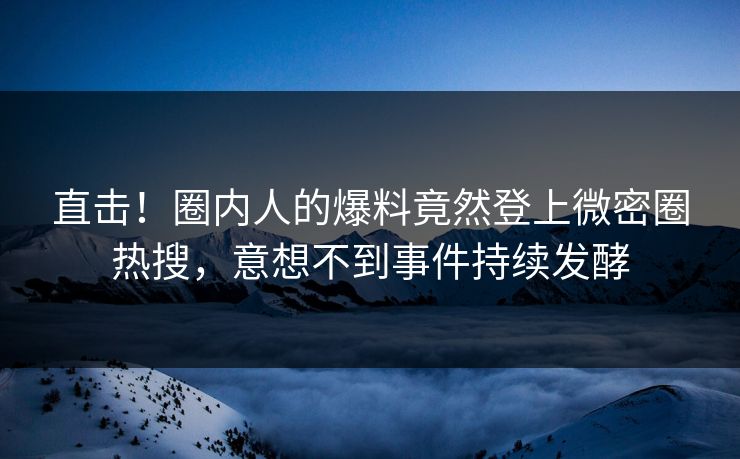 直击！圈内人的爆料竟然登上微密圈热搜，意想不到事件持续发酵