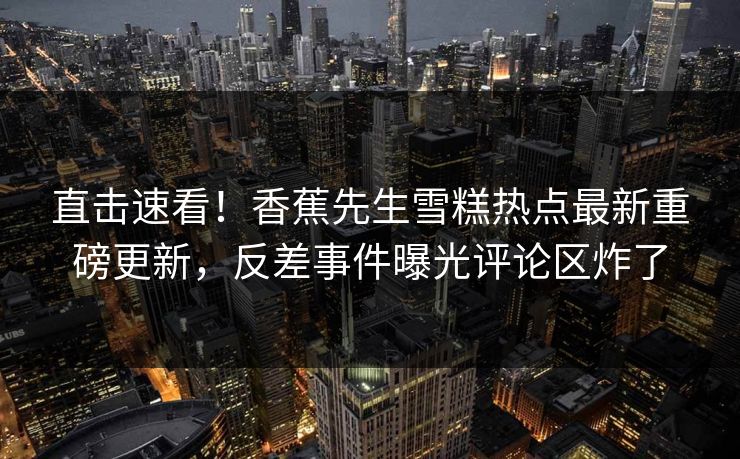 直击速看！香蕉先生雪糕热点最新重磅更新，反差事件曝光评论区炸了
