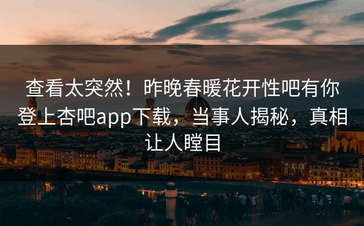 查看太突然！昨晚春暖花开性吧有你登上杏吧app下载，当事人揭秘，真相让人瞠目