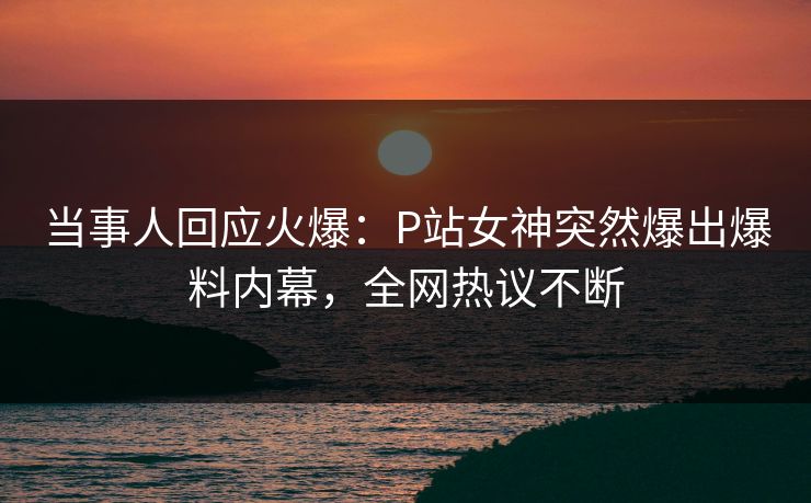 当事人回应火爆：P站女神突然爆出爆料内幕，全网热议不断