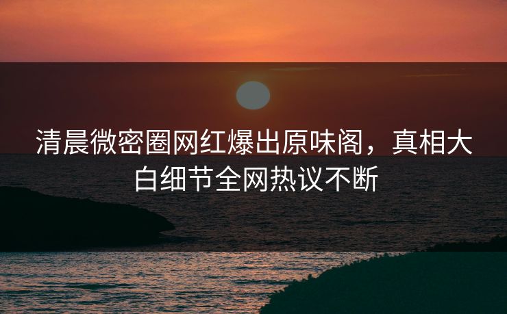 清晨微密圈网红爆出原味阁，真相大白细节全网热议不断