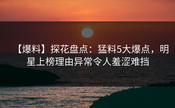 【爆料】探花盘点：猛料5大爆点，明星上榜理由异常令人羞涩难挡