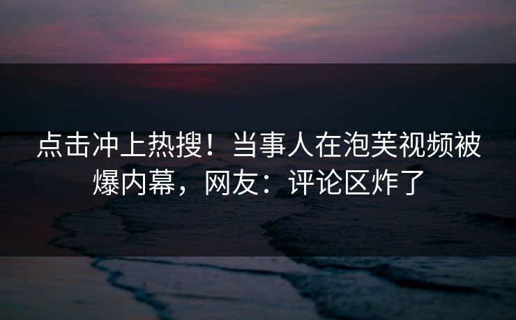 点击冲上热搜！当事人在泡芙视频被爆内幕，网友：评论区炸了
