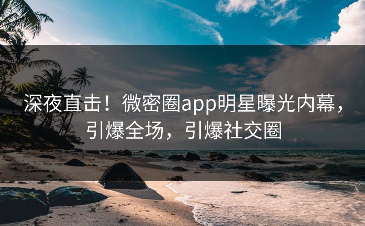 深夜直击！微密圈app明星曝光内幕，引爆全场，引爆社交圈