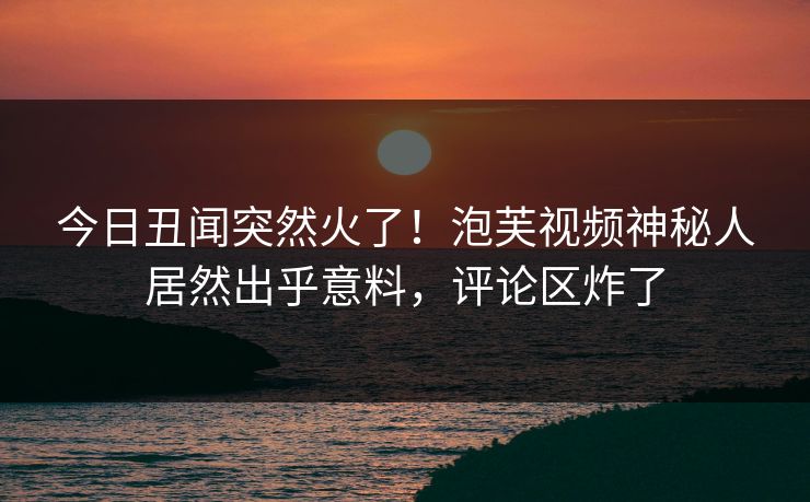 今日丑闻突然火了！泡芙视频神秘人居然出乎意料，评论区炸了