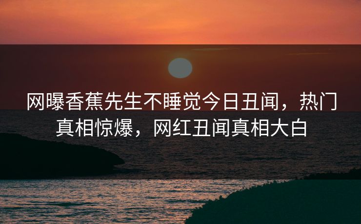 网曝香蕉先生不睡觉今日丑闻，热门真相惊爆，网红丑闻真相大白