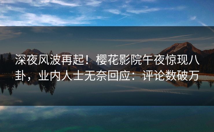 深夜风波再起！樱花影院午夜惊现八卦，业内人士无奈回应：评论数破万