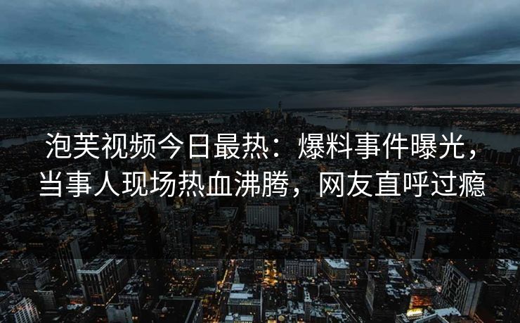 泡芙视频今日最热：爆料事件曝光，当事人现场热血沸腾，网友直呼过瘾