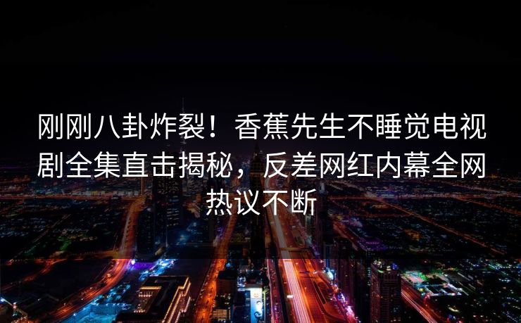 刚刚八卦炸裂！香蕉先生不睡觉电视剧全集直击揭秘，反差网红内幕全网热议不断