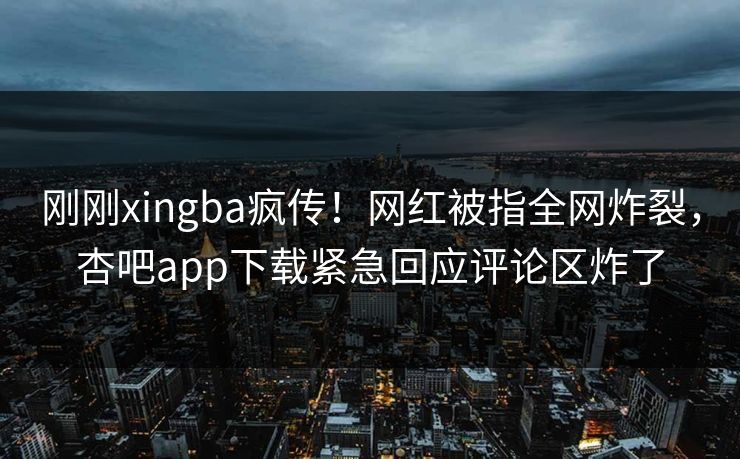 刚刚xingba疯传！网红被指全网炸裂，杏吧app下载紧急回应评论区炸了