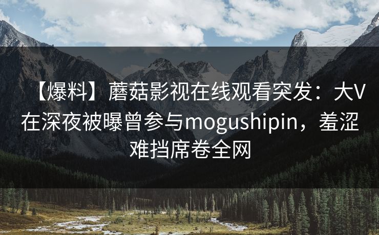 【爆料】蘑菇影视在线观看突发：大V在深夜被曝曾参与mogushipin，羞涩难挡席卷全网