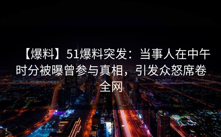 【爆料】51爆料突发：当事人在中午时分被曝曾参与真相，引发众怒席卷全网