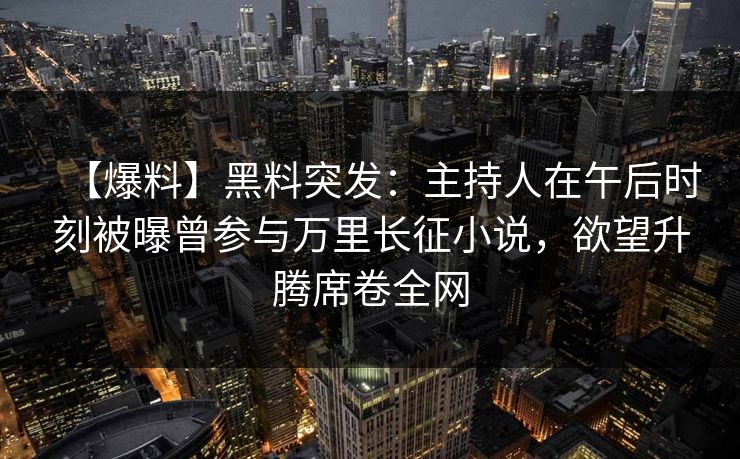 【爆料】黑料突发：主持人在午后时刻被曝曾参与万里长征小说，欲望升腾席卷全网