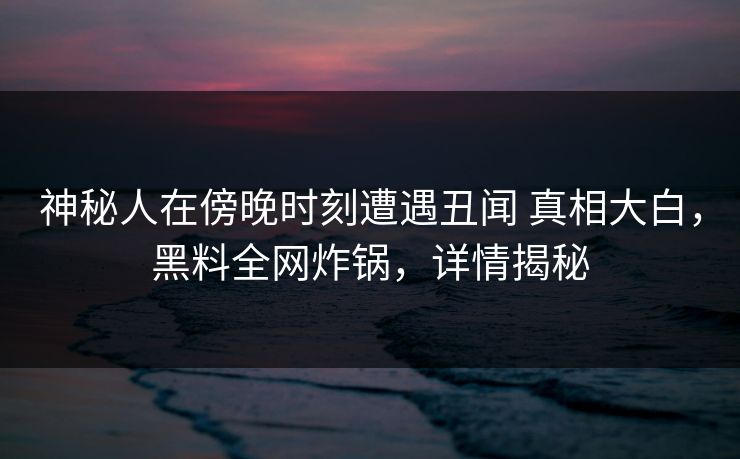神秘人在傍晚时刻遭遇丑闻 真相大白，黑料全网炸锅，详情揭秘