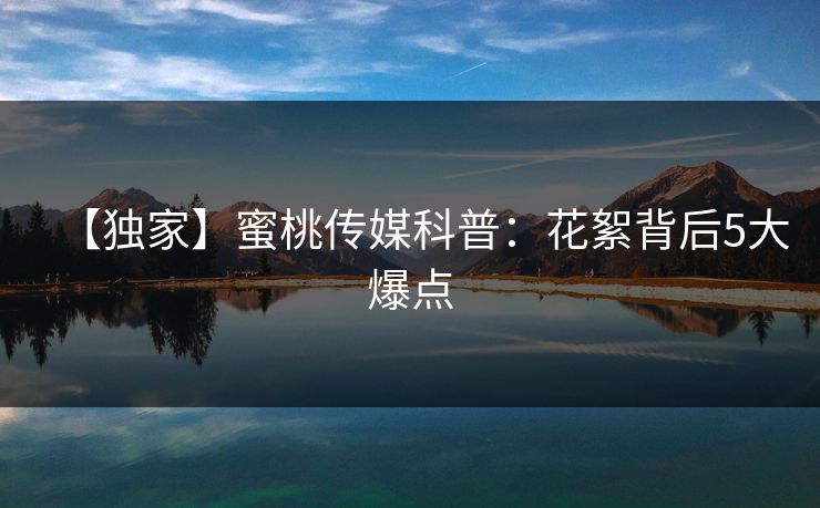 【独家】蜜桃传媒科普：花絮背后5大爆点