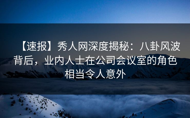 【速报】秀人网深度揭秘：八卦风波背后，业内人士在公司会议室的角色相当令人意外