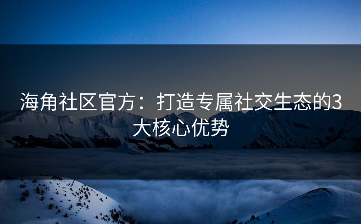 海角社区官方：打造专属社交生态的3大核心优势