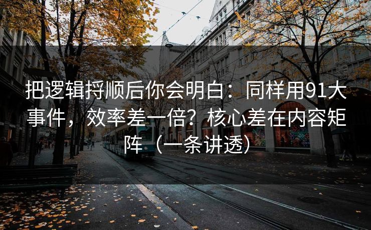 把逻辑捋顺后你会明白：同样用91大事件，效率差一倍？核心差在内容矩阵（一条讲透）